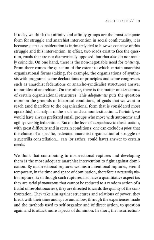 ARCHIPELAGO // 13

If today we think that affinity and affinity groups are the most adequate
form for struggle and anarchist intervention in social conflictuality, itis
because such a consideration is intimately tied to how we conceive of this
struggle and this intervention. In effect, two roads exist to face the ques-
tion, roads that are not diametrically opposed, but that also do not total-
ly coincide. On one hand, there is the non-negotiable need for coherency.
From there comes the question of the extent to which certain anarchist
organizational forms (taking, for example, the organizations of synthe-
sis with programs, some declarations of principles and some congresses
such as anarchist federations or anarcho-syndicalist structures) answer
to our idea of anarchism. On the other, there is the matter of adequateness
of certain organizational structures. This adequateness puts the question
more on the grounds of historical conditions, of goals that we want to
reach (and therefore to the organizational form that is considered most
aptto this), of analysis of the social and economic situation... Certainly we
would have always preferred small groups who move with autonomy and
agility over big federations. But on the level of adequateness to the situation,
with great difficulty and in certain conditions, one can exclude a priori that
the choice of a specific, federated anarchist organization of struggle or
a guerrilla constellation... can (or rather, could have) answer to certain
needs.

 

We think that contributing to insurrectional ruptures and developing
them is the most adequate anarchist intervention to fight against domi-
nation. By insurrectional ruptures we mean intentional ruptures, even if
temporary, in the time and space of domination; therefore a necessarily vio-
lent rupture. Even though such ruptures also have a quantitative aspect (as
they are social phenomenons that cannot be reduced to a random action of a
fistful of revolutionaries), they are directed towards the quality of the con-
frontation. They take aim against structures and relations of power, they
break with their time and space and allow, through the experiences made
and the methods used to self-organize and of direct action, to question
again and to attack more aspects of dominion. In short, the insurrection-
